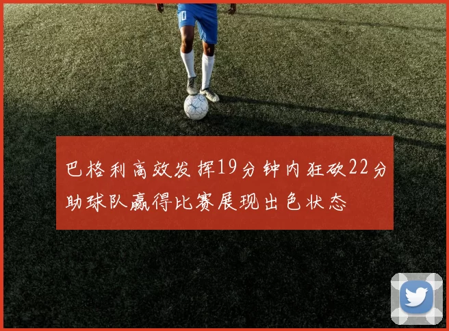 巴格利高效发挥19分钟内狂砍22分助球队赢得比赛展现出色状态