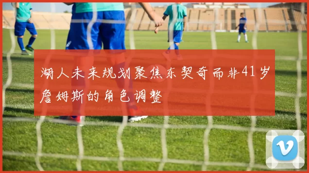 湖人未来规划聚焦东契奇而非41岁詹姆斯的角色调整
