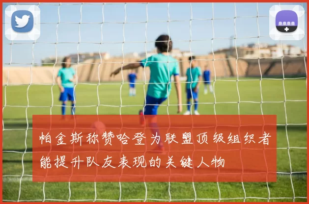 帕金斯称赞哈登为联盟顶级组织者能提升队友表现的关键人物