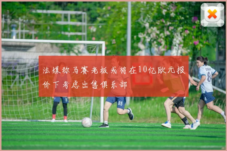 法媒称马赛老板或将在10亿欧元报价下考虑出售俱乐部