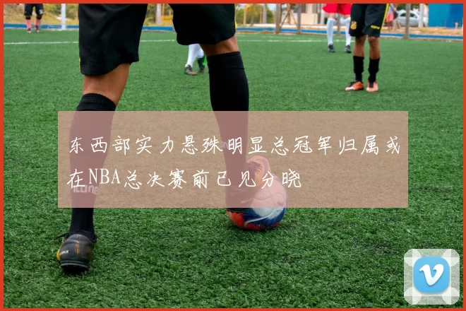 东西部实力悬殊明显总冠军归属或在NBA总决赛前已见分晓