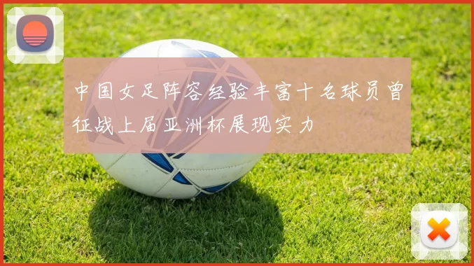中国女足阵容经验丰富十名球员曾征战上届亚洲杯展现实力