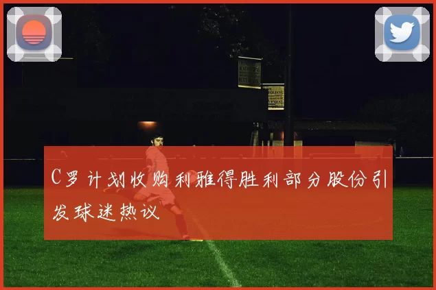C罗计划收购利雅得胜利部分股份引发球迷热议