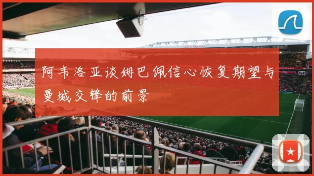 阿韦洛亚谈姆巴佩信心恢复期望与曼城交锋的前景