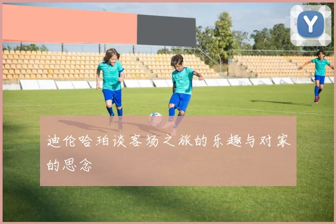 迪伦哈珀谈客场之旅的乐趣与对家的思念