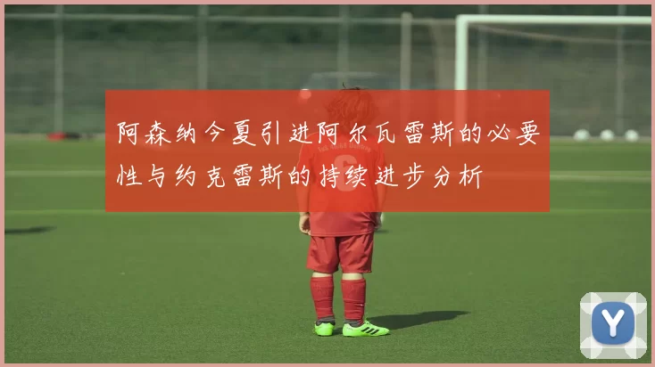 阿森纳今夏引进阿尔瓦雷斯的必要性与约克雷斯的持续进步分析