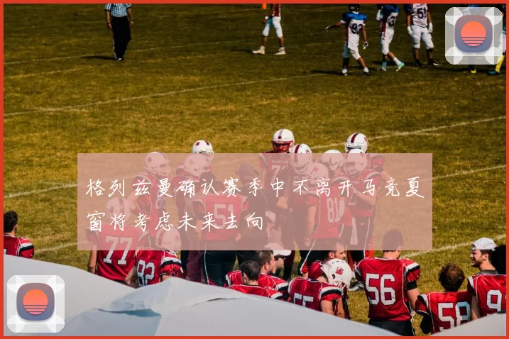 格列兹曼确认赛季中不离开马竞夏窗将考虑未来去向
