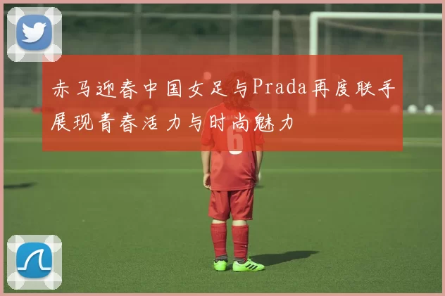 赤马迎春中国女足与Prada再度联手展现青春活力与时尚魅力