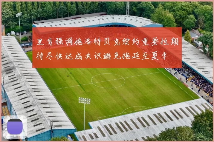 里肯强调施洛特贝克续约重要性期待尽快达成共识避免拖延至夏季