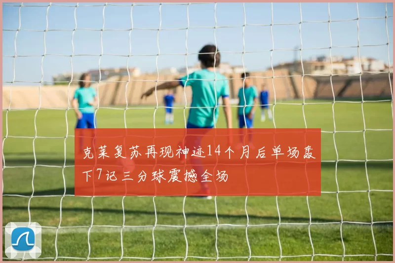 克莱复苏再现神迹14个月后单场轰下7记三分球震撼全场