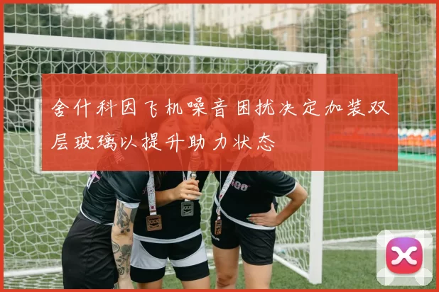 舍什科因飞机噪音困扰决定加装双层玻璃以提升助力状态
