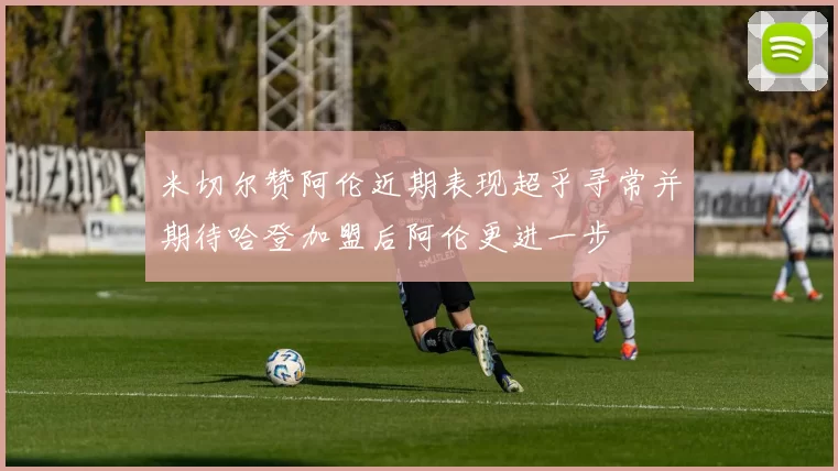 米切尔赞阿伦近期表现超乎寻常并期待哈登加盟后阿伦更进一步