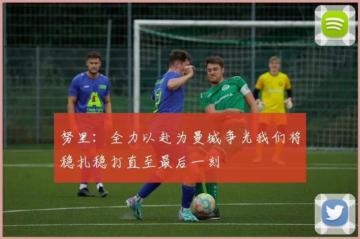 努里：全力以赴为曼城争光我们将稳扎稳打直至最后一刻