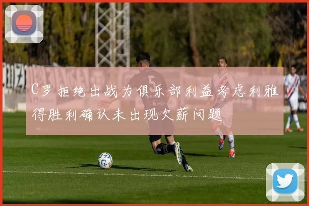 C罗拒绝出战为俱乐部利益考虑利雅得胜利确认未出现欠薪问题