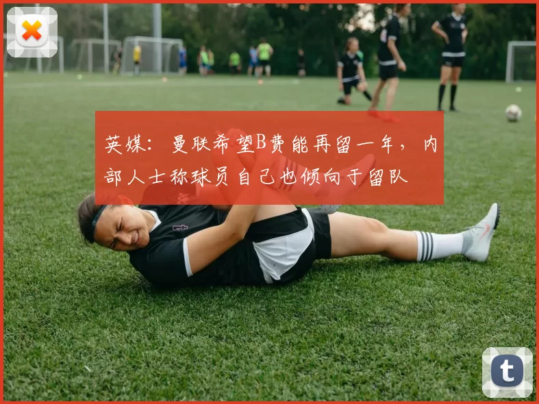 英媒：曼联希望B费能再留一年，内部人士称球员自己也倾向于留队