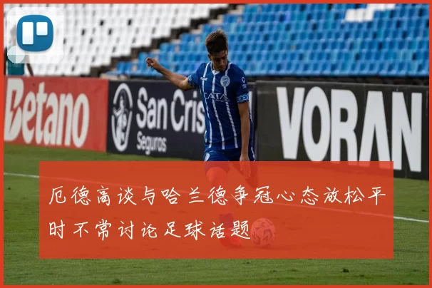 厄德高谈与哈兰德争冠心态放松平时不常讨论足球话题