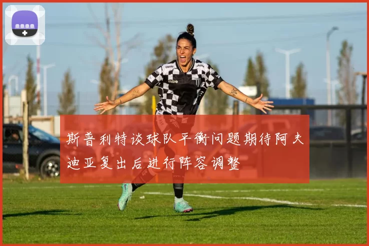 斯普利特谈球队平衡问题期待阿夫迪亚复出后进行阵容调整