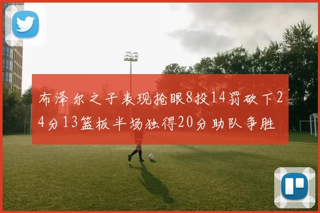 布泽尔之子表现抢眼8投14罚砍下24分13篮板半场独得20分助队争胜