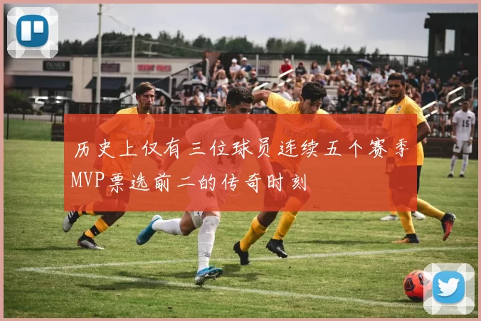 历史上仅有三位球员连续五个赛季MVP票选前二的传奇时刻