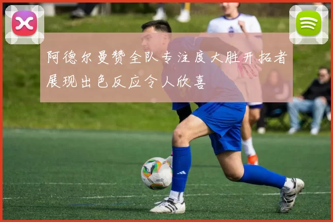 阿德尔曼赞全队专注度大胜开拓者展现出色反应令人欣喜