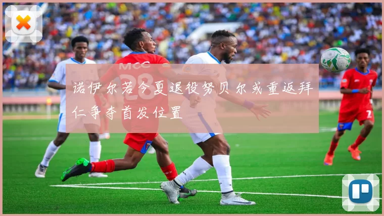 诺伊尔若今夏退役努贝尔或重返拜仁争夺首发位置