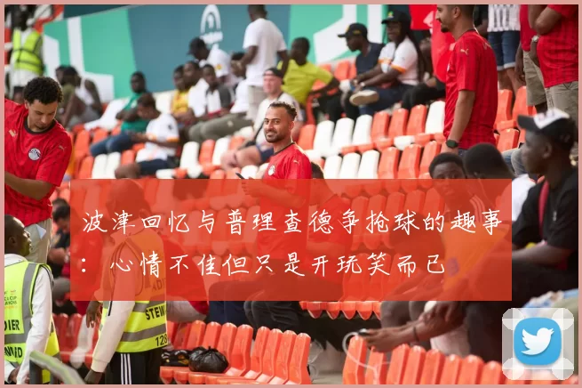 波津回忆与普理查德争抢球的趣事：心情不佳但只是开玩笑而已