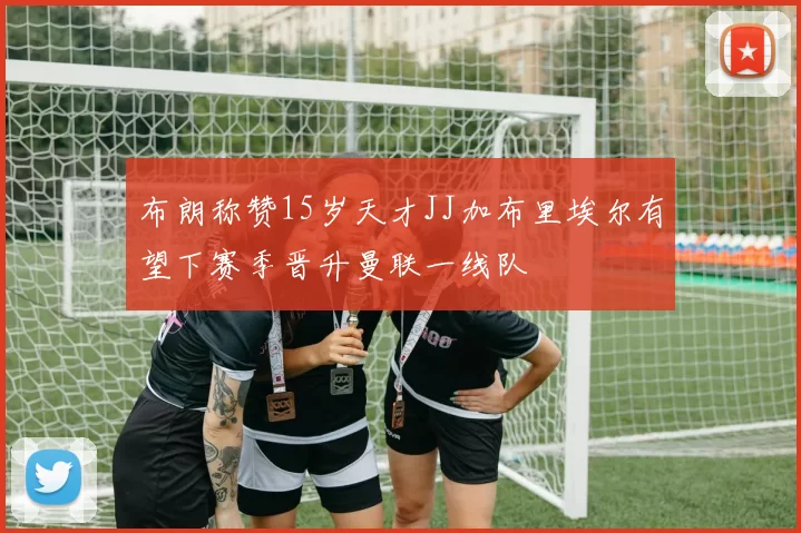 布朗称赞15岁天才JJ加布里埃尔有望下赛季晋升曼联一线队