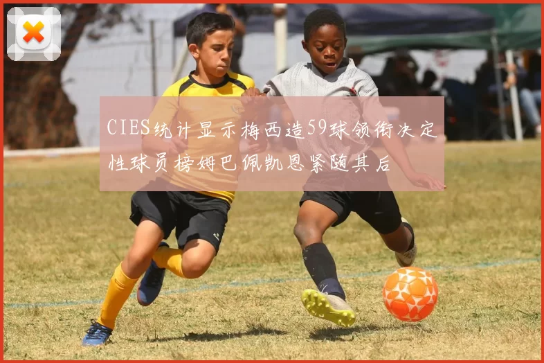 CIES统计显示梅西造59球领衔决定性球员榜姆巴佩凯恩紧随其后