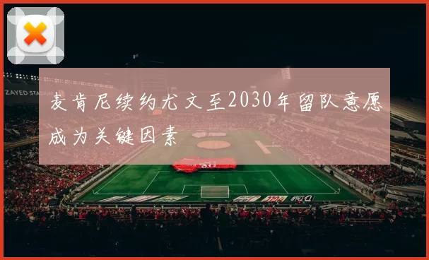 麦肯尼续约尤文至2030年留队意愿成为关键因素