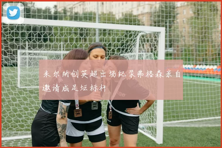 米尔纳创英超出场纪录弗格森亲自邀请成足坛标杆