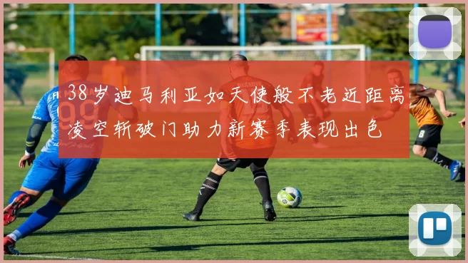 38岁迪马利亚如天使般不老近距离凌空斩破门助力新赛季表现出色