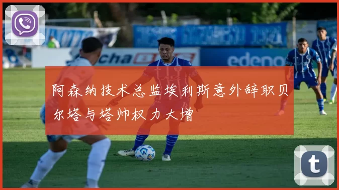 阿森纳技术总监埃利斯意外辞职贝尔塔与塔帅权力大增