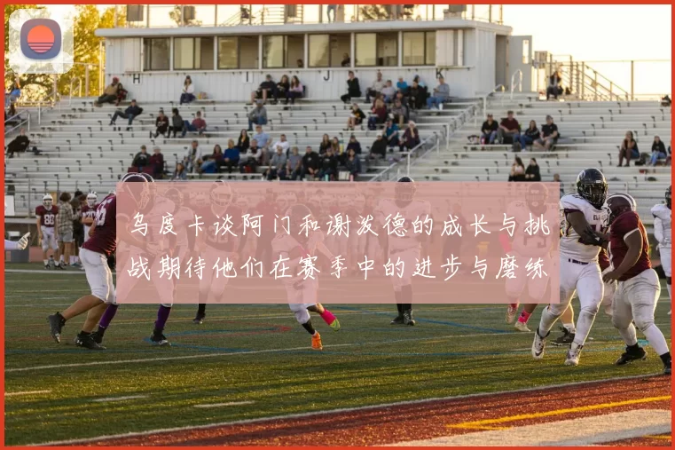 乌度卡谈阿门和谢泼德的成长与挑战期待他们在赛季中的进步与磨练